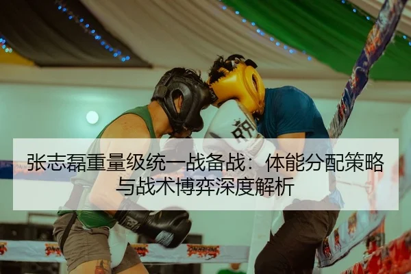 张志磊重量级统一战备战：体能分配策略与战术博弈深度解析