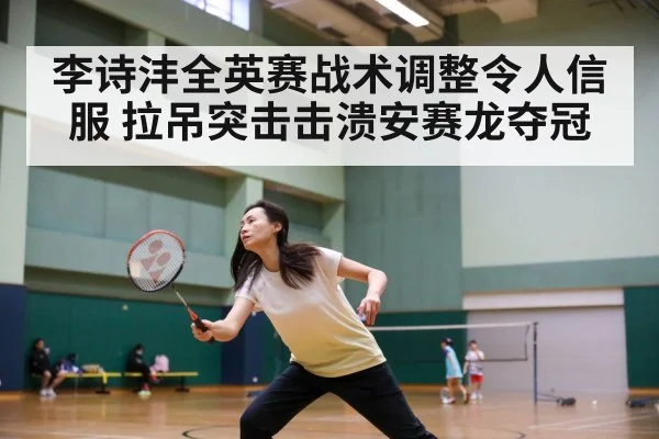 李诗沣全英赛战术调整令人信服 拉吊突击击溃安赛龙夺冠