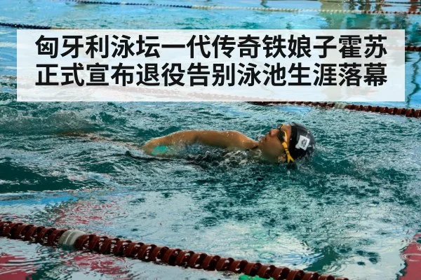 匈牙利泳坛一代传奇铁娘子霍苏正式宣布退役告别泳池生涯落幕